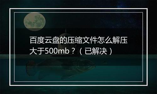 百度云盘的压缩文件怎么解压大于500mb？（已解决）
