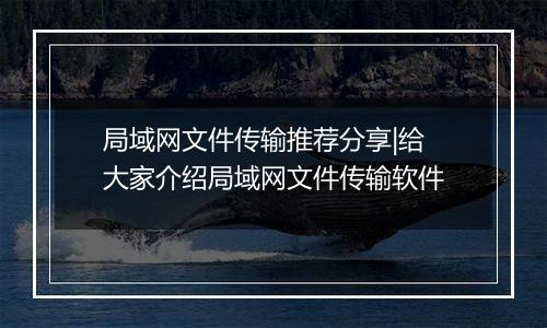局域网文件传输推荐分享|给大家介绍局域网文件传输软件