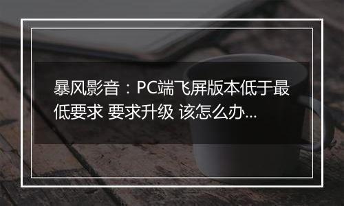 暴风影音：PC端飞屏版本低于最低要求 要求升级 该怎么办？