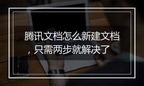 腾讯文档怎么新建文档，只需两步就解决了