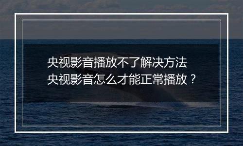 央视影音播放不了解决方法 央视影音怎么才能正常播放？
