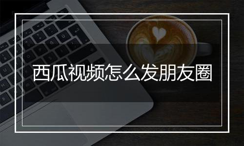 西瓜视频怎么发朋友圈