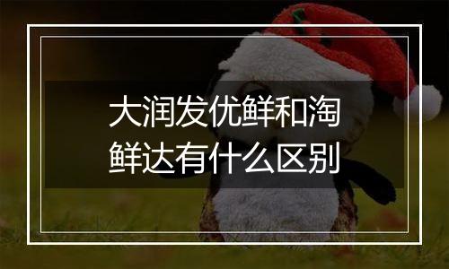 大润发优鲜和淘鲜达有什么区别