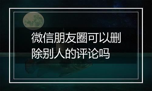 微信朋友圈可以删除别人的评论吗