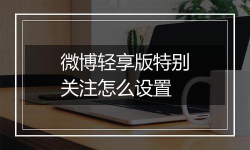 微博轻享版特别关注怎么设置