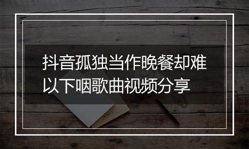 抖音孤独当作晚餐却难以下咽歌曲视频分享