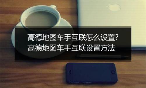 高德地图车手互联怎么设置?高德地图车手互联设置方法