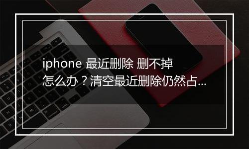 iphone 最近删除 删不掉怎么办？清空最近删除仍然占用空间的解决方法