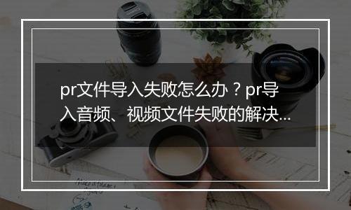 pr文件导入失败怎么办？pr导入音频、视频文件失败的解决方法