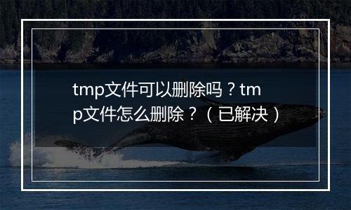 tmp文件可以删除吗？tmp文件怎么删除？（已解决）