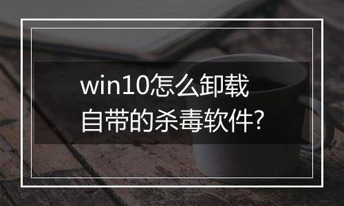 win10怎么卸载自带的杀毒软件?