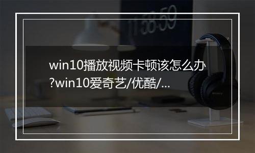 win10播放视频卡顿该怎么办?win10爱奇艺/优酷/搜狐全屏播放视频卡的解决方法